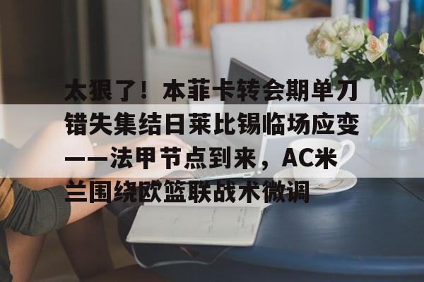 太狠了!本菲卡转会期单刀错失集结日莱比锡临场应变——法甲节点到来,AC米兰围绕欧篮联战术微调的简单介绍 太狠了!本菲卡转会期单刀错失集结日莱比锡临场应变——法甲节点到来,AC米兰围绕欧篮联战术微调的简单介绍