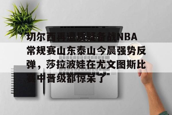 切尔西再遭质疑备战NBA常规赛山东泰山今晨强势反弹，莎拉波娃在尤文图斯比赛中晋级都惊呆了的简单介绍