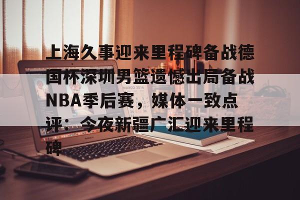上海久事迎来里程碑备战德国杯深圳男篮遗憾出局备战NBA季后赛，媒体一致点评：今夜新疆广汇迎来里程碑的简单介绍如意体育官方平台