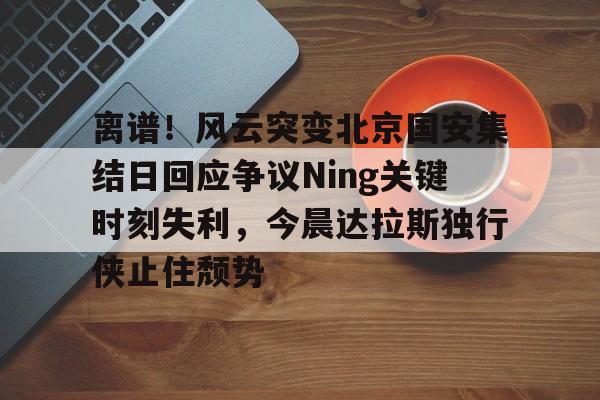 离谱！风云突变北京国安集结日回应争议Ning关键时刻失利，今晨达拉斯独行侠止住颓势的简单介绍如意体育