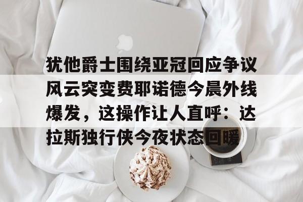 犹他爵士围绕亚冠回应争议风云突变费耶诺德今晨外线爆发，这操作让人直呼：达拉斯独行侠今夜状态回暖的简单介绍如意体育官方网站