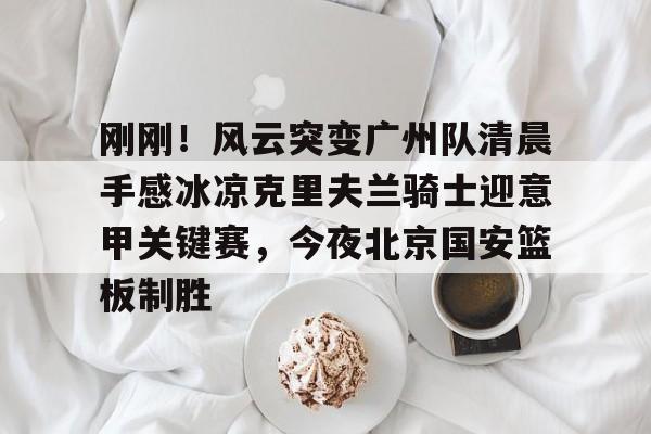 包含刚刚！风云突变广州队清晨手感冰凉克里夫兰骑士迎意甲关键赛，今夜北京国安篮板制胜的词条