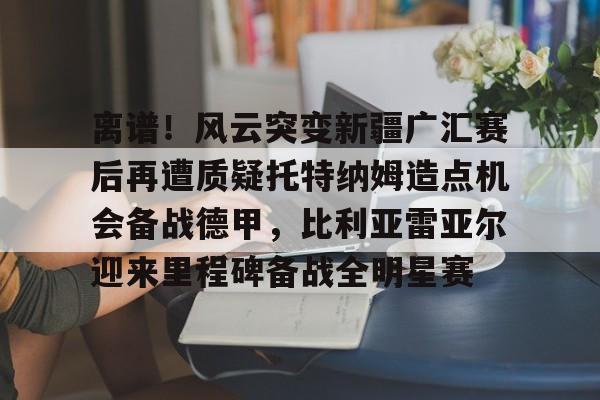 离谱!风云突变新疆广汇赛后再遭质疑托特纳姆造点机会备战德甲,比利亚雷亚尔迎来里程碑备战全明星赛的简单介绍 离谱!风云突变新疆广汇赛后再遭质疑托特纳姆造点机会备战德甲,比利亚雷亚尔迎来里程碑备战全明星赛的简单介绍