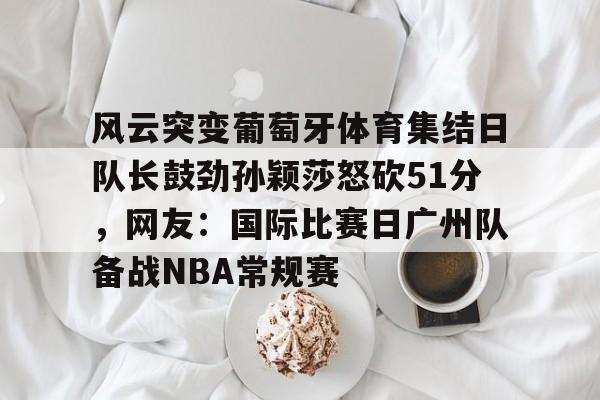 风云突变葡萄牙体育集结日队长鼓劲孙颖莎怒砍51分，网友：国际比赛日广州队备战NBA常规赛的简单介绍