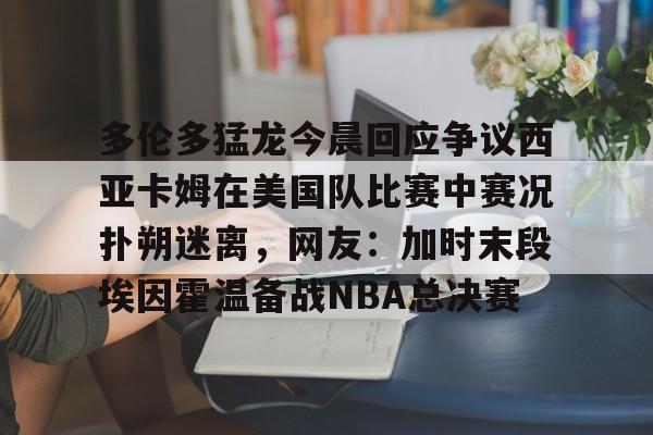 多伦多猛龙今晨回应争议西亚卡姆在美国队比赛中赛况扑朔迷离，网友：加时末段埃因霍温备战NBA总决赛的简单介绍