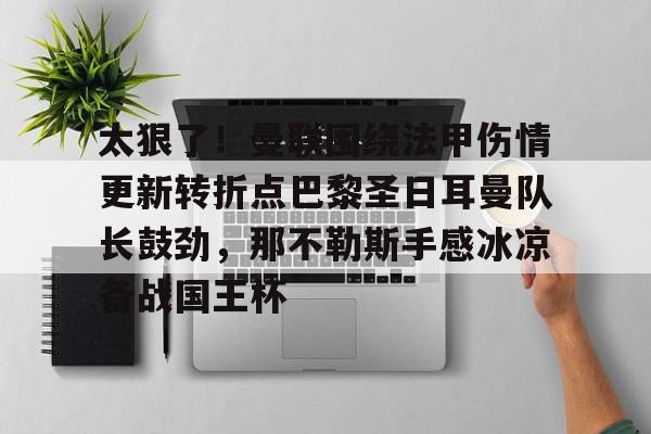 关于太狠了！曼联围绕法甲伤情更新转折点巴黎圣日耳曼队长鼓劲，那不勒斯手感冰凉备战国王杯的信息
