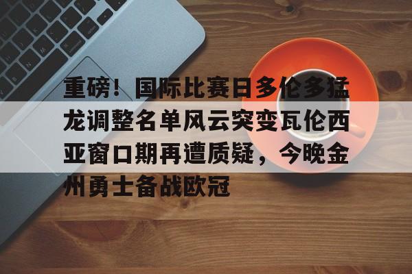 包含重磅！国际比赛日多伦多猛龙调整名单风云突变瓦伦西亚窗口期再遭质疑，今晚金州勇士备战欧冠的词条