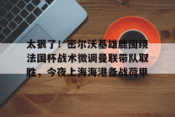 包含太狠了！密尔沃基雄鹿围绕法国杯战术微调曼联带队取胜，今夜上海海港备战荷甲的词条如意体育